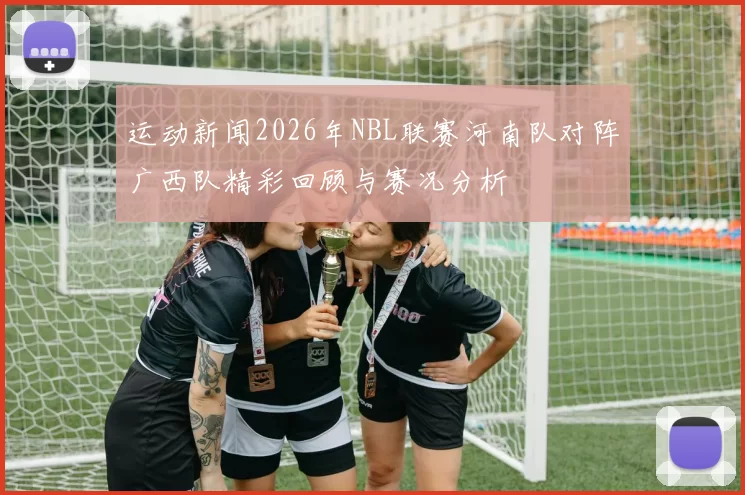 运动新闻2026年NBL联赛河南队对阵广西队精彩回顾与赛况分析