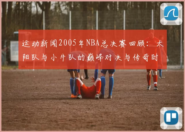运动新闻2005年NBA总决赛回顾：太阳队与小牛队的巅峰对决与传奇时刻