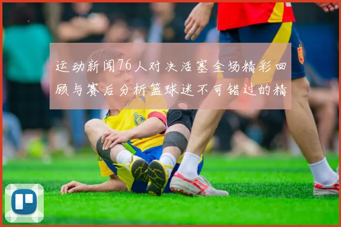 运动新闻76人对决活塞全场精彩回顾与赛后分析篮球迷不可错过的精彩时刻