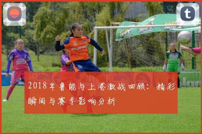 2018年鲁能与上港激战回顾：精彩瞬间与赛季影响分析