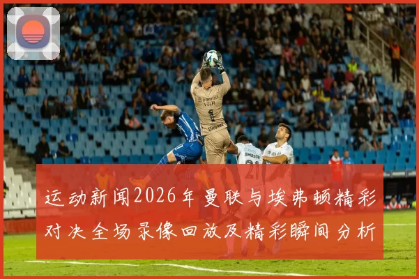 运动新闻2026年曼联与埃弗顿精彩对决全场录像回放及精彩瞬间分析